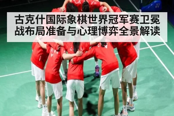 古克什国际象棋世界冠军赛卫冕战布局准备与心理博弈全景解读